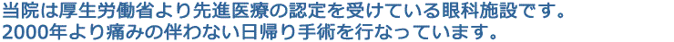 当院は先進医療施設の認定を受けている都内でも数少ない眼科施設です。
2000年より、痛みの伴わない日帰り手術を行っています。