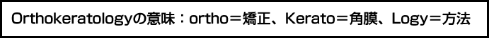 Orthokeretologyの意味： ortho＝矯正、　Kerato＝角膜、Logy＝方法